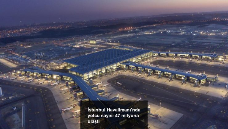 İstanbul Havalimanı’nda yolcu sayısı 47 milyona ulaştı