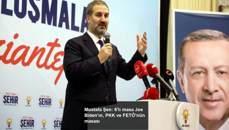 Mustafa Şen: 6’lı masa Joe Biden’ın, PKK ve FETÖ’nün masası